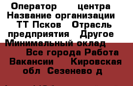 Оператор Call-центра › Название организации ­ ТТ-Псков › Отрасль предприятия ­ Другое › Минимальный оклад ­ 17 000 - Все города Работа » Вакансии   . Кировская обл.,Сезенево д.